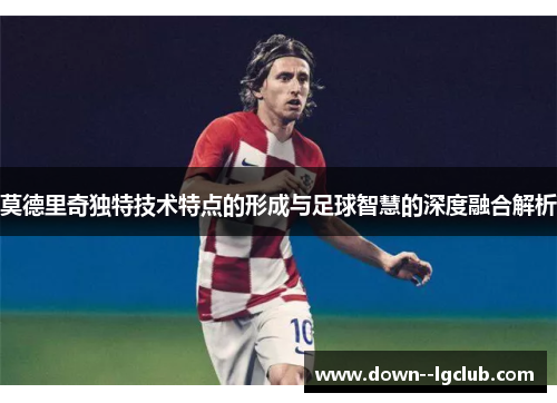 莫德里奇独特技术特点的形成与足球智慧的深度融合解析