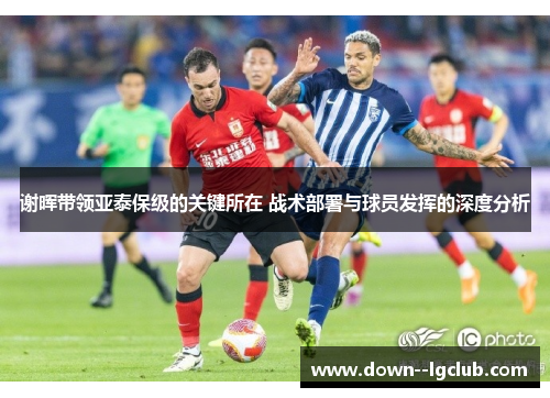 谢晖带领亚泰保级的关键所在 战术部署与球员发挥的深度分析
