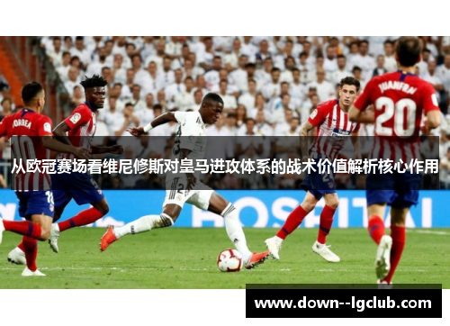 从欧冠赛场看维尼修斯对皇马进攻体系的战术价值解析核心作用