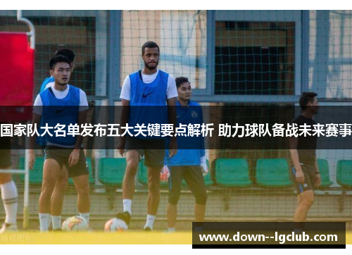 国家队大名单发布五大关键要点解析 助力球队备战未来赛事