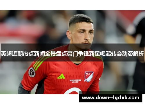 英超近期热点新闻全景盘点豪门争锋新星崛起转会动态解析