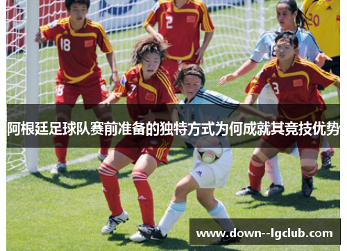 阿根廷足球队赛前准备的独特方式为何成就其竞技优势