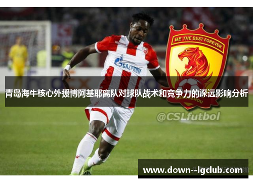 青岛海牛核心外援博阿基耶离队对球队战术和竞争力的深远影响分析
