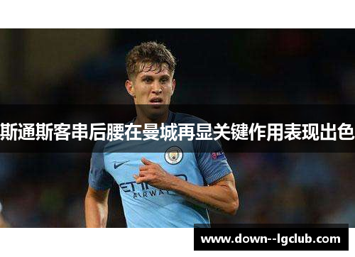 斯通斯客串后腰在曼城再显关键作用表现出色 斯通斯客串后腰在曼城再显关键作用表现出色