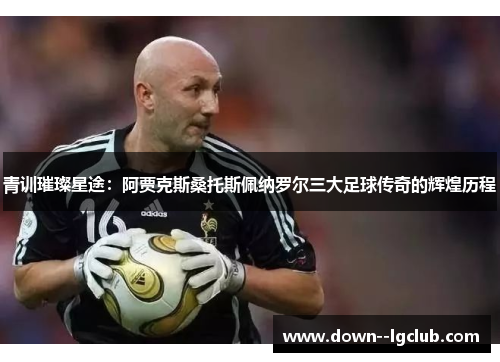 青训璀璨星途：阿贾克斯桑托斯佩纳罗尔三大足球传奇的辉煌历程