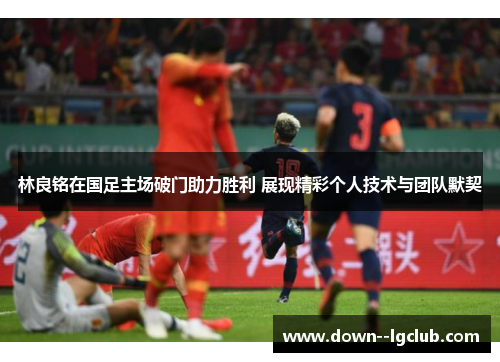 林良铭在国足主场破门助力胜利 展现精彩个人技术与团队默契